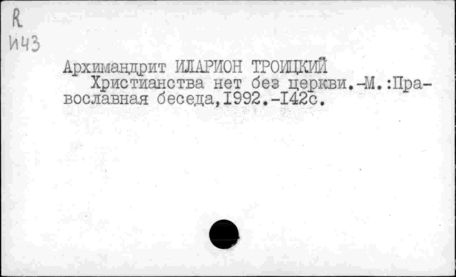 ﻿к ичз
Архимандрит ИЛАРИОН ТРОИЦКИЙ
Христианства нет без церкви.-М.:Православная беседа,1992.-142с.